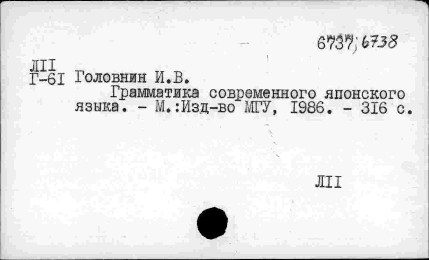 ﻿6737; 675^
ЛИ -п
Г-61 Головнин И.В.
Грамматика современного японского языка. - М.:Изд-во МГУ, 1986. - 316 с
ли